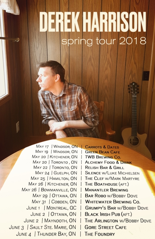 Derek Harrison spring tour 2018 May 17 Windsor ON Carrots & Dates May 19 Windsor ON Green Bean Cafe May 20 Kitchener ON TWB Brewing Co May 20 Toronto ON Alchemy Food & Drink May 22 Toronto ON Relish Bar & Grill May 24 Guelph ON Silence with Luke Michielsen May 25 Hamilton ON The Clef with Mark Martyre May 26 Kitchener ON The Boathouse (AFT) May 26 Bowmanville ON Manantler Brewing May 29 Ottawa ON Bar Robo with Bobby Dove May 31 Cobden ON Whitewater Brewing Co June 1 Montreal QC Grumpy's Bar with Bobby Dove June 2 Ottawa ON Black Irish Pub (AFT) June 2 Maynooth ON The Arlington with Bobby Dove June 3 Sault Ste. Marie ON Gore Street Cafe June 4 Thunder Bay ON The Foundry